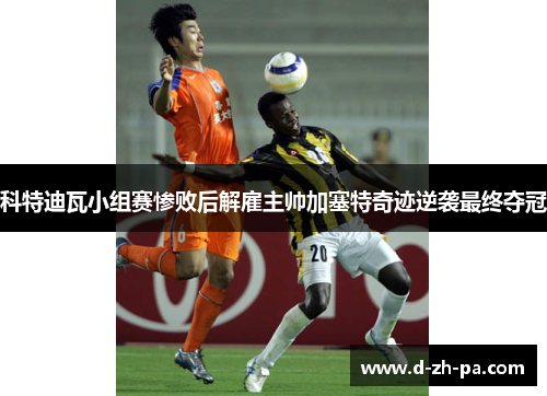 科特迪瓦小组赛惨败后解雇主帅加塞特奇迹逆袭最终夺冠
